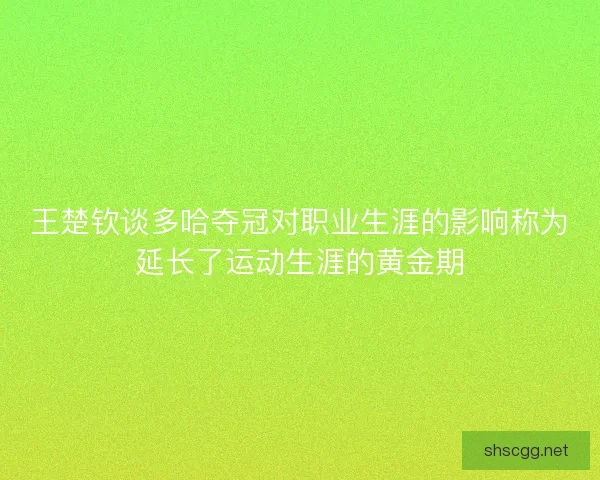 王楚钦谈多哈夺冠对职业生涯的影响称为延长了运动生涯的黄金期 王楚钦谈多哈夺冠对职业生涯的影响称为延长了运动生涯的黄金期