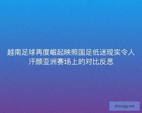 越南足球再度崛起映照国足低迷现实令人汗颜亚洲赛场上的对比反思