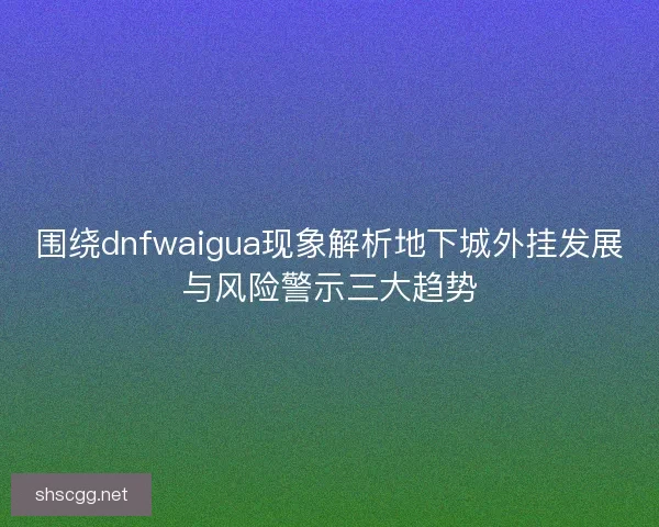 围绕dnfwaigua现象解析地下城外挂发展与风险警示三大趋势 围绕dnfwaigua现象解析地下城外挂发展与风险警示三大趋势