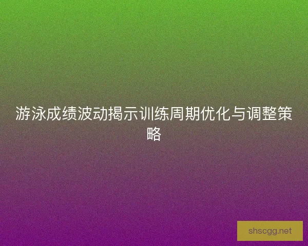 游泳成绩波动揭示训练周期优化与调整策略