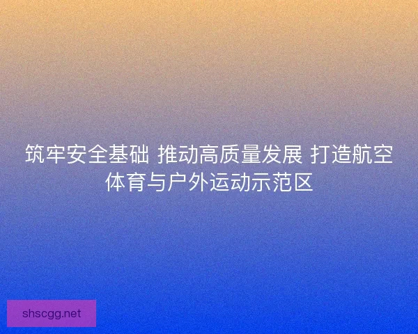 筑牢安全基础 推动高质量发展 打造航空体育与户外运动示范区