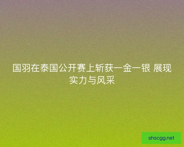 国羽在泰国公开赛上斩获一金一银 展现实力与风采