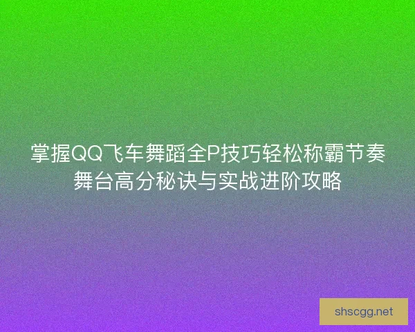 掌握QQ飞车舞蹈全P技巧轻松称霸节奏舞台高分秘诀与实战进阶攻略 掌握QQ飞车舞蹈全P技巧轻松称霸节奏舞台高分秘诀与实战进阶攻略