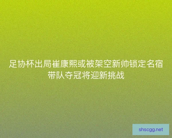 足协杯出局崔康熙或被架空新帅锁定名宿带队夺冠将迎新挑战