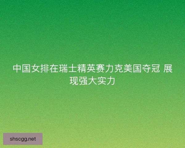 中国女排在瑞士精英赛力克美国夺冠 展现强大实力