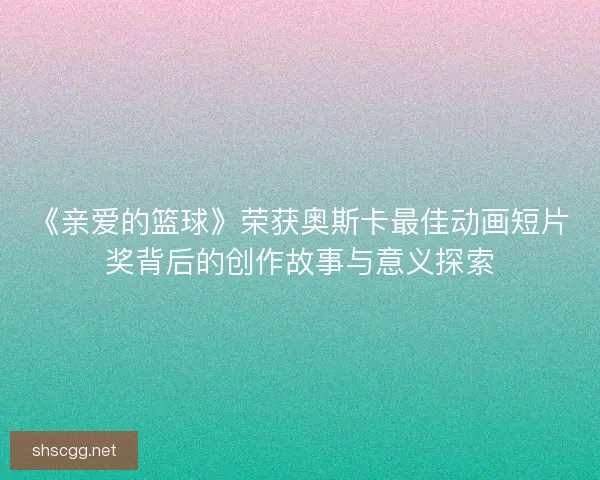 《亲爱的篮球》荣获奥斯卡最佳动画短片奖背后的创作故事与意义探索 《亲爱的篮球》荣获奥斯卡最佳动画短片奖背后的创作故事与意义探索