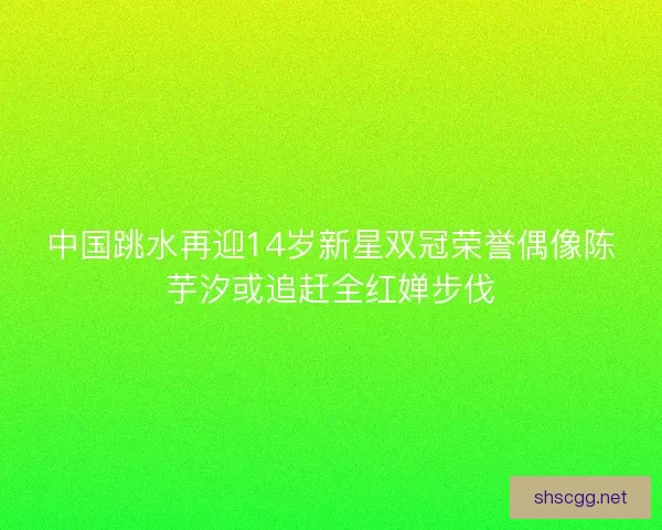 中国跳水再迎14岁新星双冠荣誉偶像陈芋汐或追赶全红婵步伐