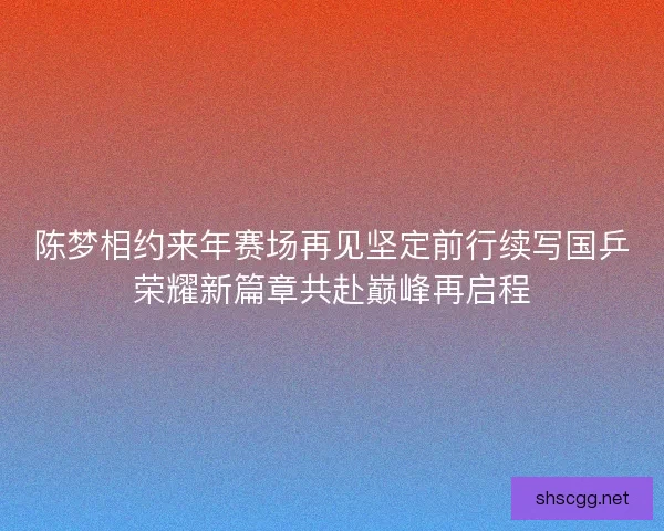 陈梦相约来年赛场再见坚定前行续写国乒荣耀新篇章共赴巅峰再启程 陈梦相约来年赛场再见坚定前行续写国乒荣耀新篇章共赴巅峰再启程
