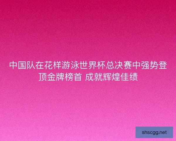 中国队在花样游泳世界杯总决赛中强势登顶金牌榜首 成就辉煌佳绩