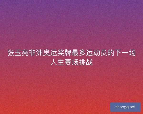 张玉亮非洲奥运奖牌最多运动员的下一场人生赛场挑战