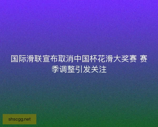 国际滑联宣布取消中国杯花滑大奖赛 赛季调整引发关注 国际滑联宣布取消中国杯花滑大奖赛 赛季调整引发关注