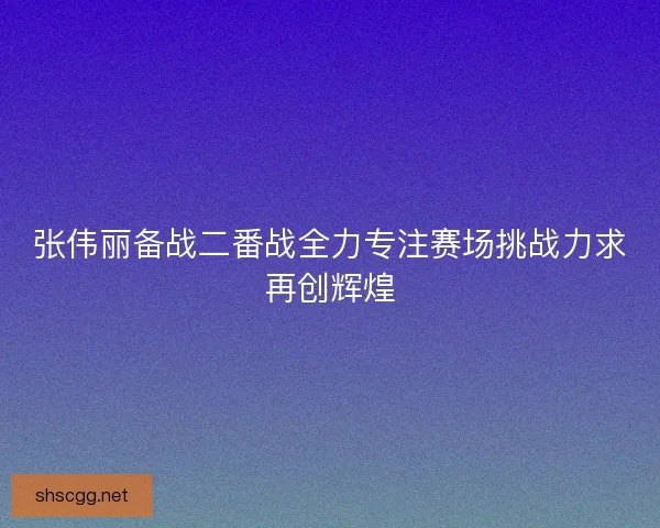 张伟丽备战二番战全力专注赛场挑战力求再创辉煌 张伟丽备战二番战全力专注赛场挑战力求再创辉煌