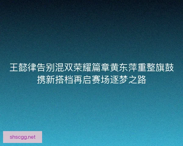 王懿律告别混双荣耀篇章黄东萍重整旗鼓携新搭档再启赛场逐梦之路 王懿律告别混双荣耀篇章黄东萍重整旗鼓携新搭档再启赛场逐梦之路