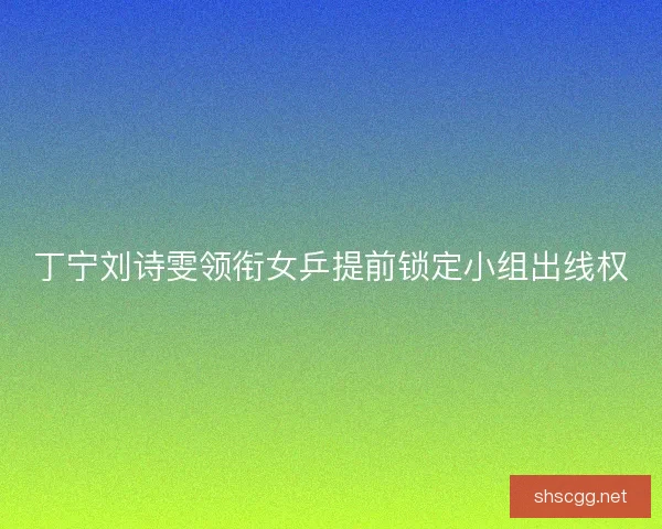 丁宁刘诗雯领衔女乒提前锁定小组出线权 丁宁刘诗雯领衔女乒提前锁定小组出线权