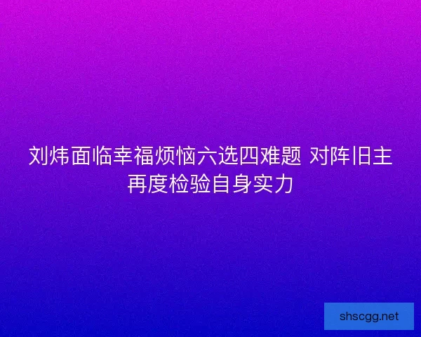 刘炜面临幸福烦恼六选四难题 对阵旧主再度检验自身实力 刘炜面临幸福烦恼六选四难题 对阵旧主再度检验自身实力