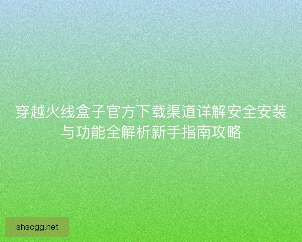 穿越火线盒子官方下载渠道详解安全安装与功能全解析新手指南攻略 穿越火线盒子官方下载渠道详解安全安装与功能全解析新手指南攻略