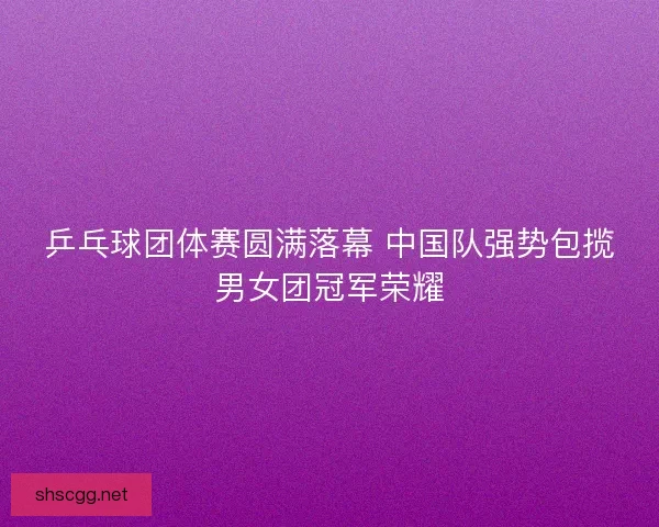 乒乓球团体赛圆满落幕 中国队强势包揽男女团冠军荣耀 乒乓球团体赛圆满落幕 中国队强势包揽男女团冠军荣耀