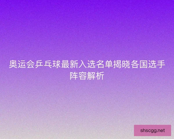 奥运会乒乓球最新入选名单揭晓各国选手阵容解析 奥运会乒乓球最新入选名单揭晓各国选手阵容解析